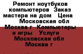 Ремонт ноутбуков,компьютеров. Заказ мастера на дом › Цена ­ 500 - Московская обл., Москва г. Компьютеры и игры » Услуги   . Московская обл.,Москва г.